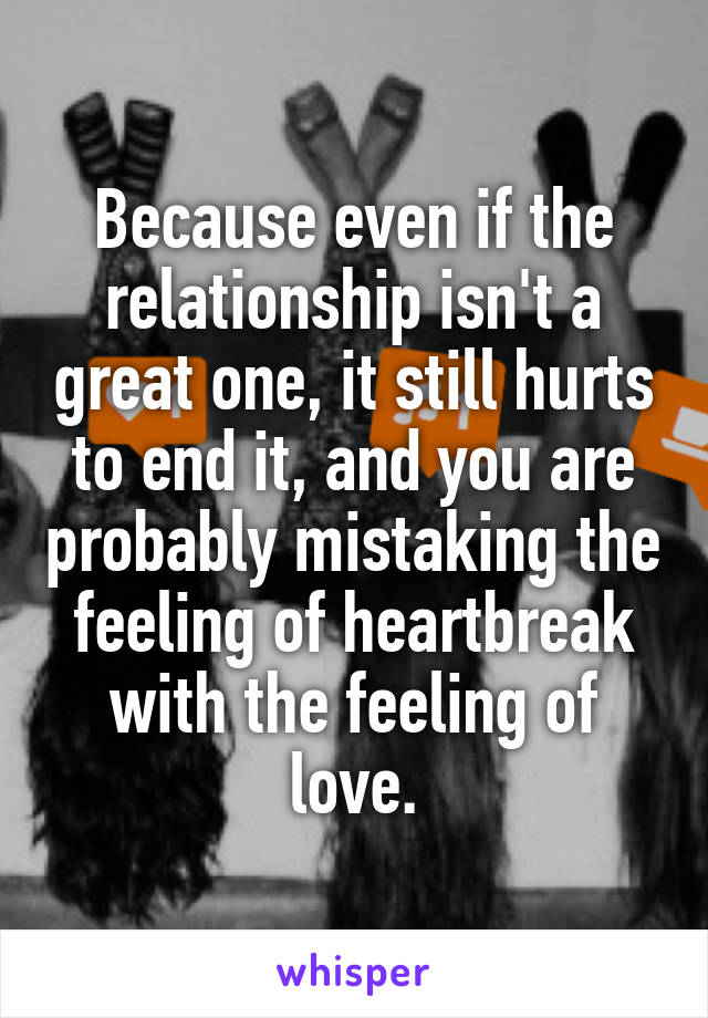 Because even if the relationship isn't a great one, it still hurts to end it, and you are probably mistaking the feeling of heartbreak with the feeling of love.