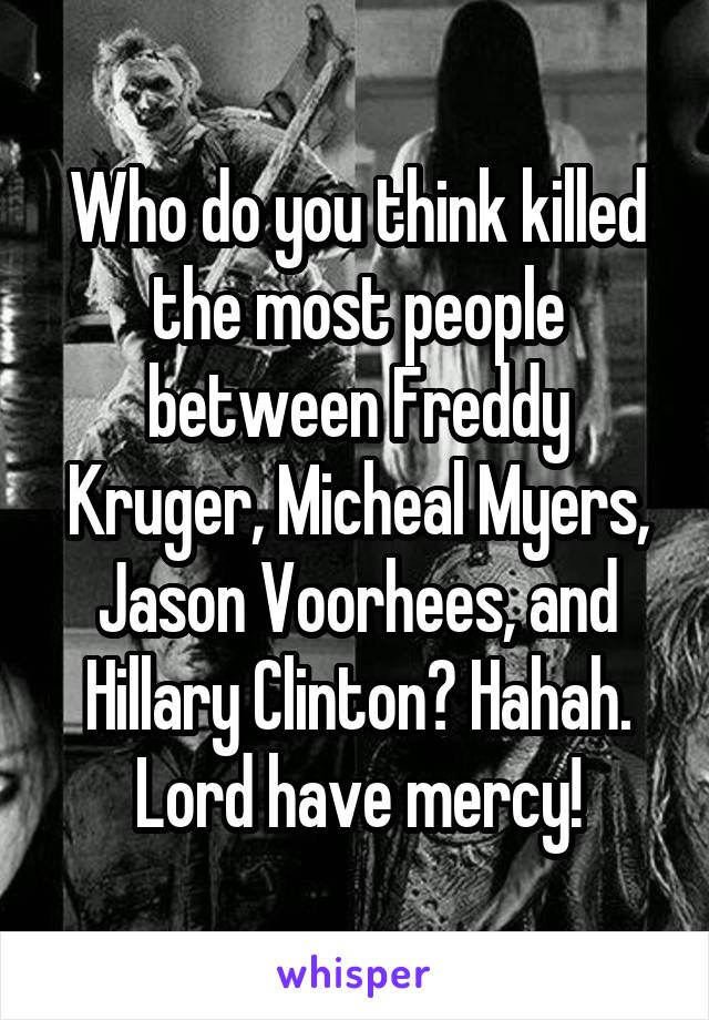 Who do you think killed the most people between Freddy Kruger, Micheal Myers, Jason Voorhees, and Hillary Clinton? Hahah. Lord have mercy!