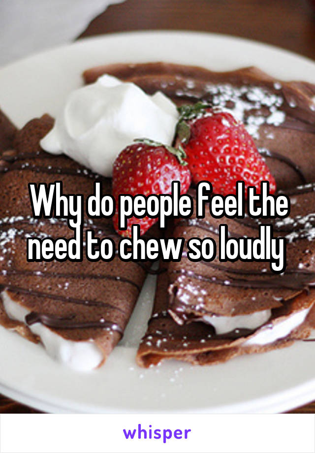 Why do people feel the need to chew so loudly 