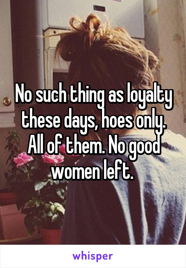 No such thing as loyalty these days, hoes only. All of them. No good women left. 