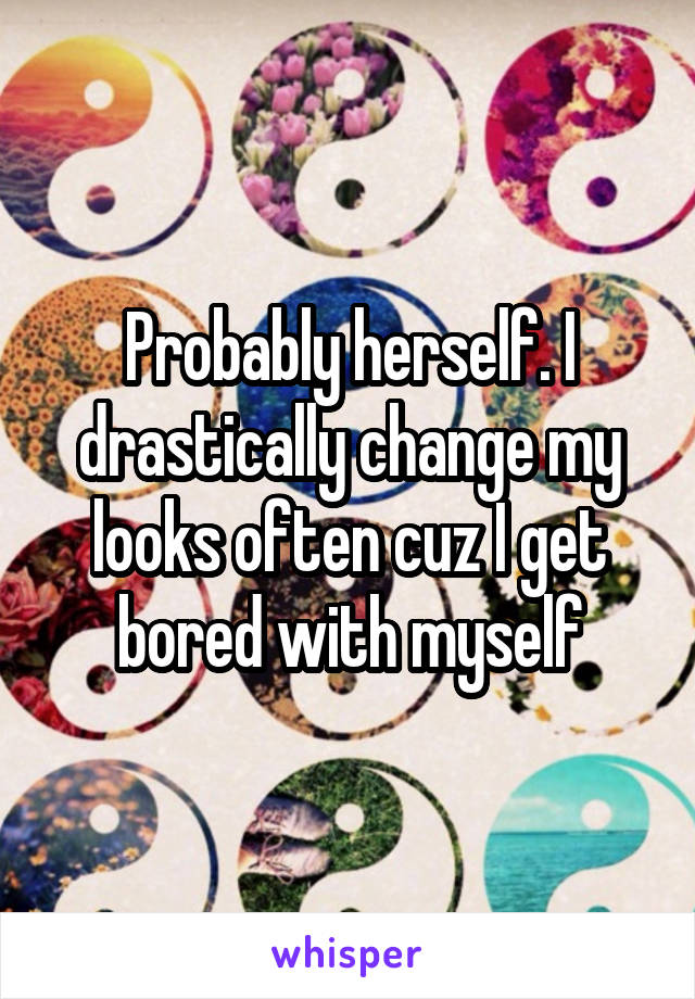 Probably herself. I drastically change my looks often cuz I get bored with myself