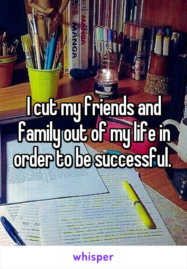 I cut my friends and family out of my life in order to be successful. 