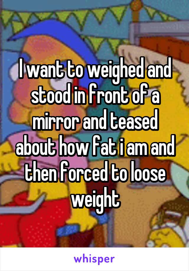 I want to weighed and stood in front of a mirror and teased about how fat i am and then forced to loose weight