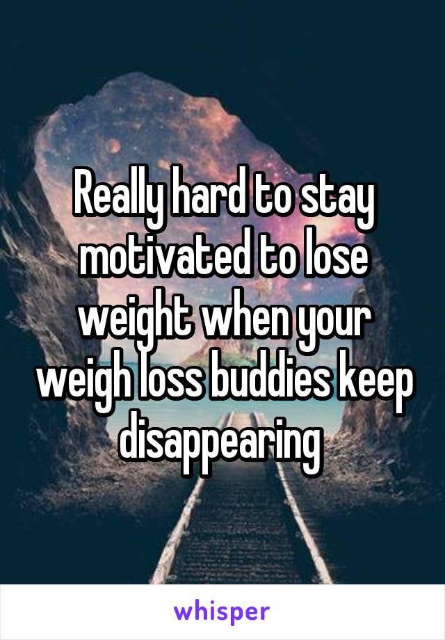 Really hard to stay motivated to lose weight when your weigh loss buddies keep disappearing 