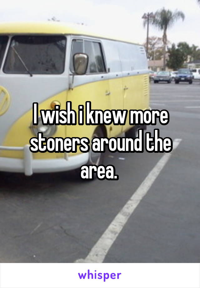 I wish i knew more stoners around the area. 