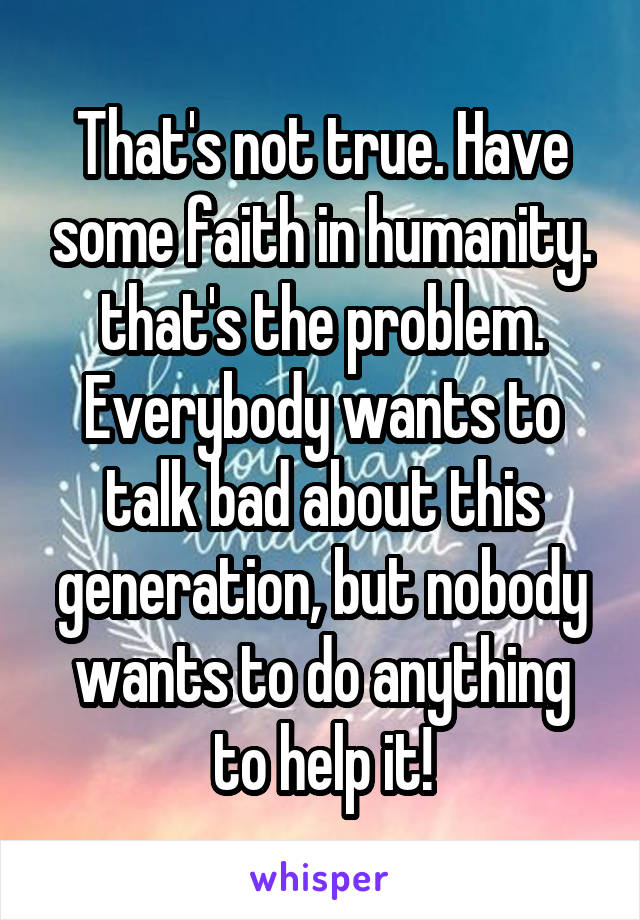 That's not true. Have some faith in humanity. that's the problem. Everybody wants to talk bad about this generation, but nobody wants to do anything to help it!