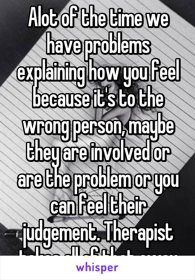Alot of the time we have problems explaining how you feel because it's to the wrong person, maybe they are involved or are the problem or you can feel their judgement. Therapist takes all of that away