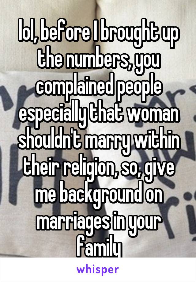 lol, before I brought up the numbers, you complained people especially that woman shouldn't marry within their religion, so, give me background on marriages in your family