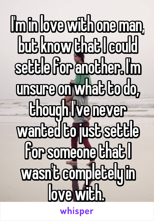 I'm in love with one man, but know that I could settle for another. I'm unsure on what to do, though I've never wanted to just settle for someone that I wasn't completely in love with. 