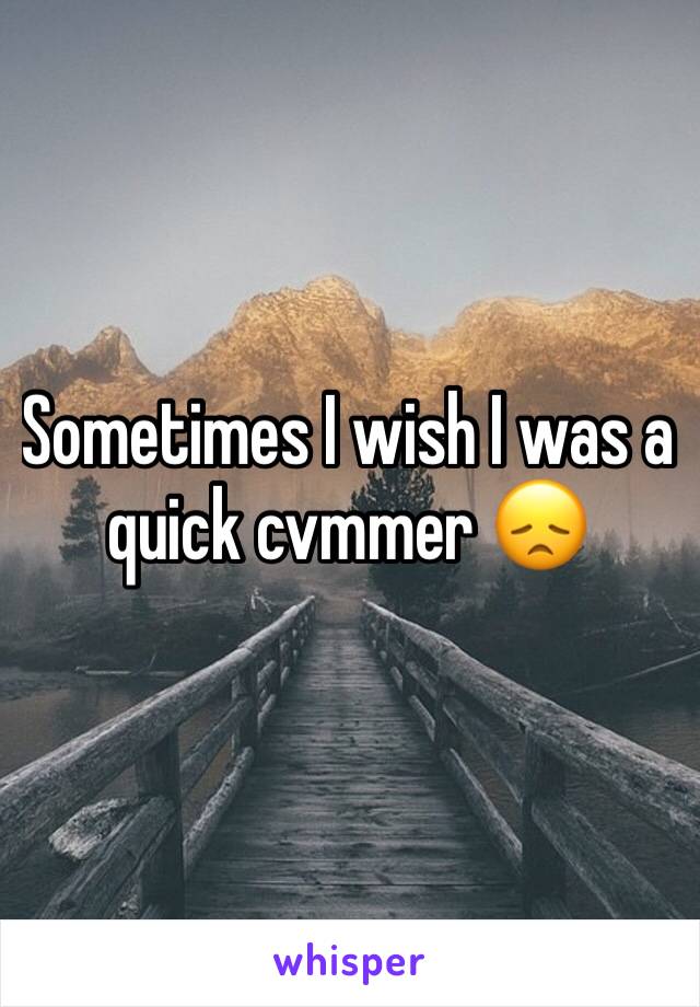 Sometimes I wish I was a quick cvmmer 😞