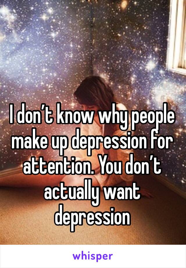 I don’t know why people make up depression for attention. You don’t actually want depression 