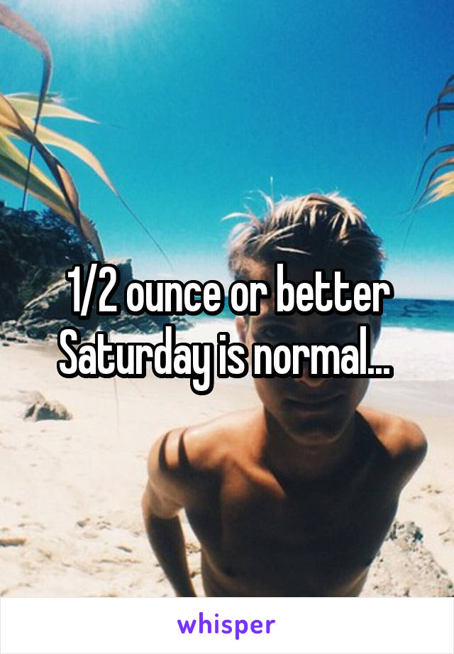1/2 ounce or better Saturday is normal... 