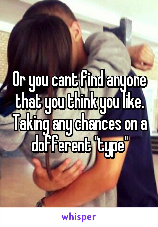 Or you cant find anyone that you think you like. Taking any chances on a dofferent "type"