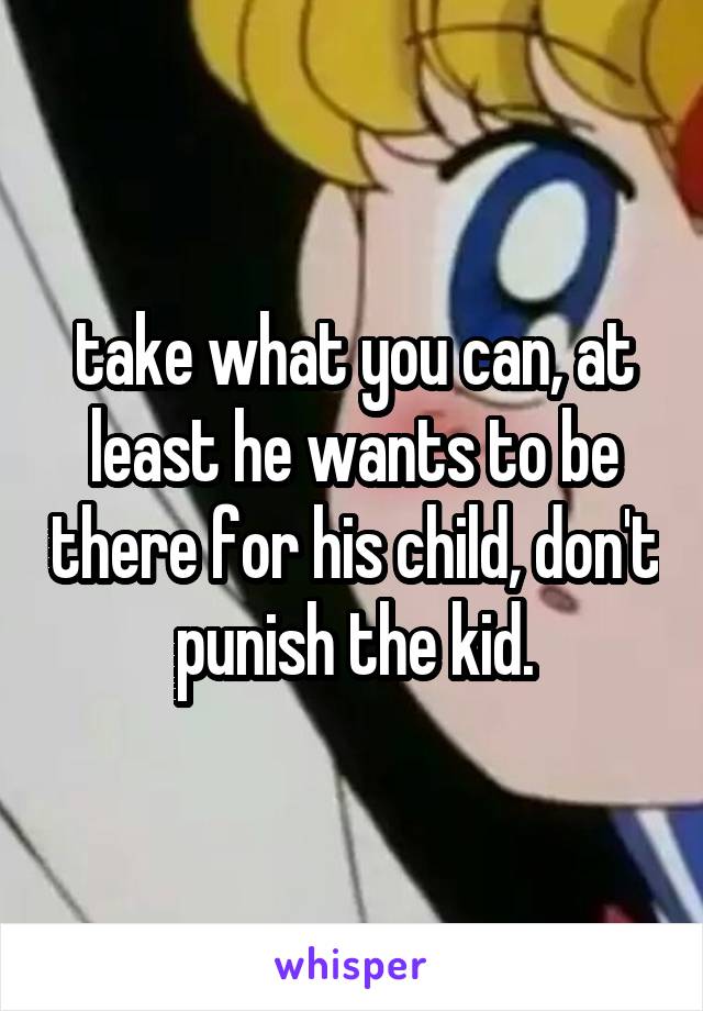 take what you can, at least he wants to be there for his child, don't punish the kid.
