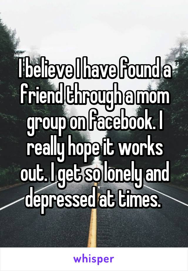 I believe I have found a friend through a mom group on facebook. I really hope it works out. I get so lonely and depressed at times. 