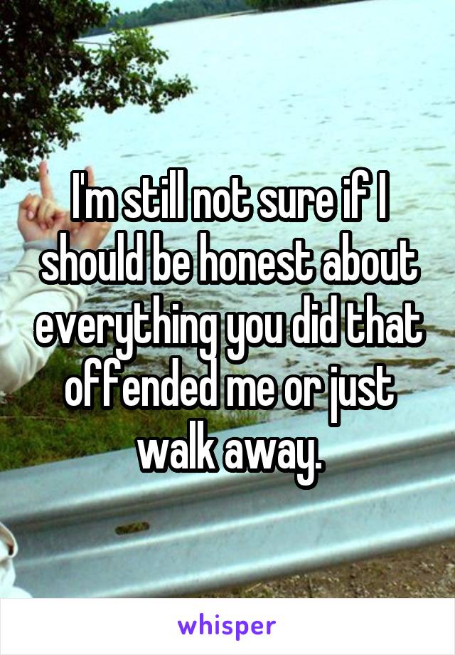 I'm still not sure if I should be honest about everything you did that offended me or just walk away.