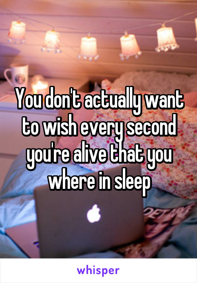 You don't actually want to wish every second you're alive that you where in sleep