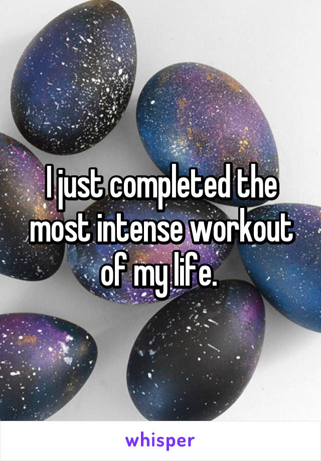 I just completed the most intense workout of my life. 