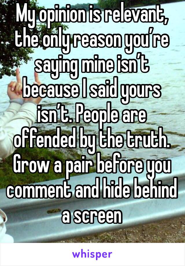 My opinion is relevant, the only reason you’re saying mine isn’t because I said yours isn’t. People are offended by the truth. Grow a pair before you comment and hide behind a screen 