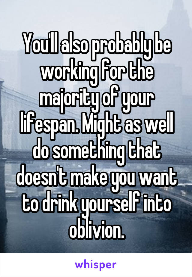 You'll also probably be working for the majority of your lifespan. Might as well do something that doesn't make you want to drink yourself into oblivion.