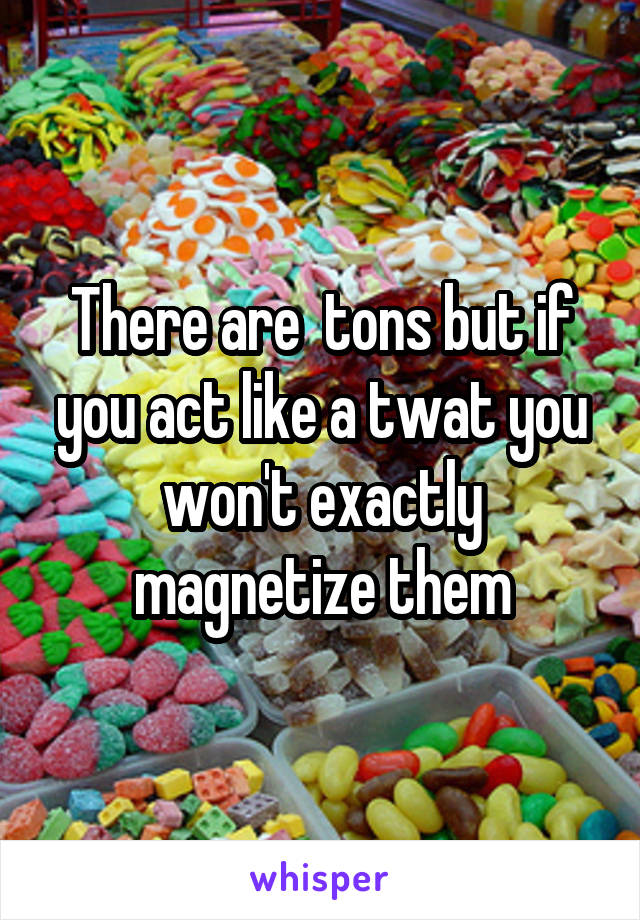 There are  tons but if you act like a twat you won't exactly magnetize them