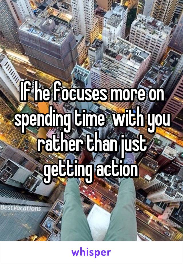 If he focuses more on spending time  with you rather than just getting action 