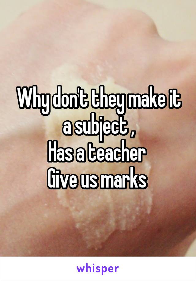 Why don't they make it a subject ,
Has a teacher 
Give us marks 