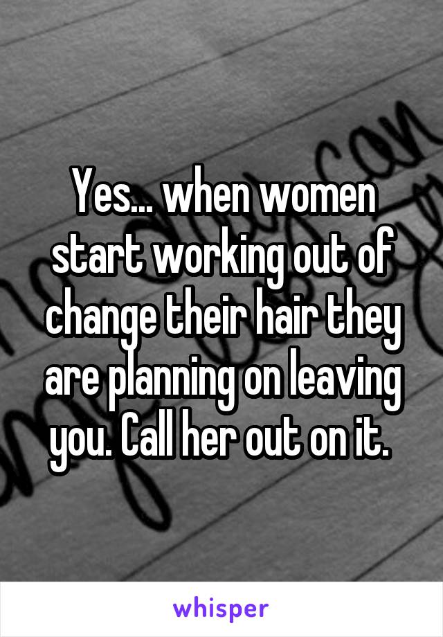 Yes... when women start working out of change their hair they are planning on leaving you. Call her out on it. 