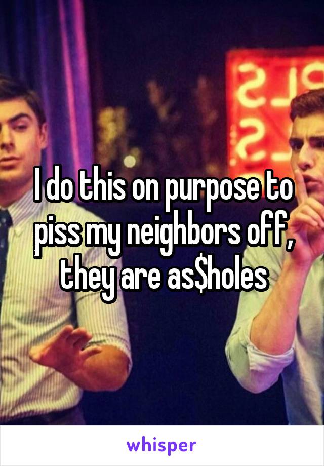 I do this on purpose to piss my neighbors off, they are as$holes