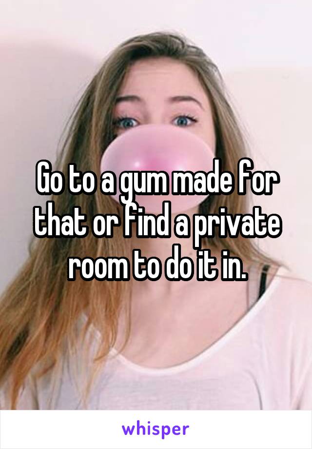 Go to a gum made for that or find a private room to do it in.