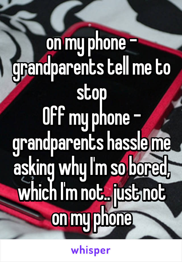 on my phone - grandparents tell me to stop
Off my phone - grandparents hassle me asking why I'm so bored, which I'm not.. just not on my phone