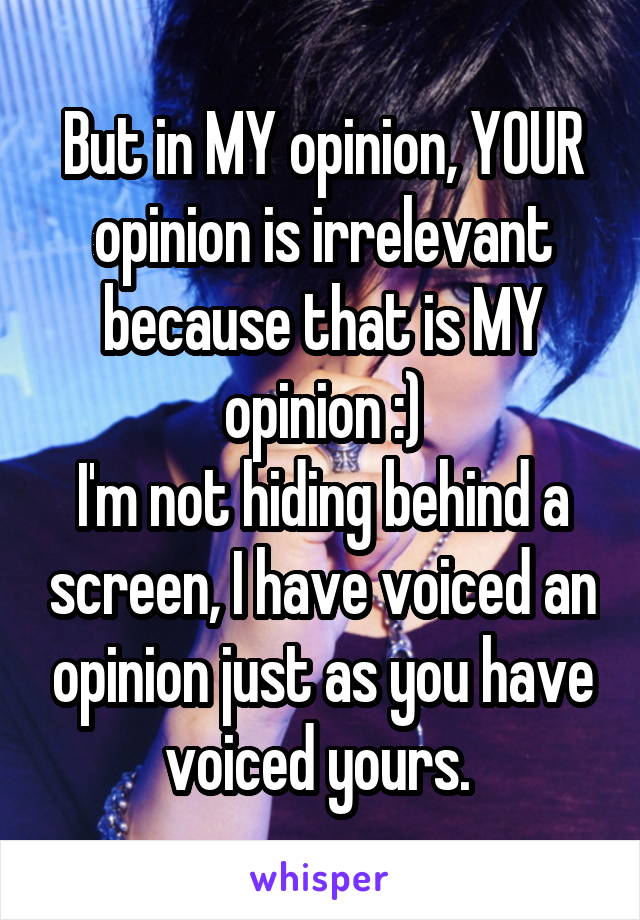 But in MY opinion, YOUR opinion is irrelevant because that is MY opinion :)
I'm not hiding behind a screen, I have voiced an opinion just as you have voiced yours. 