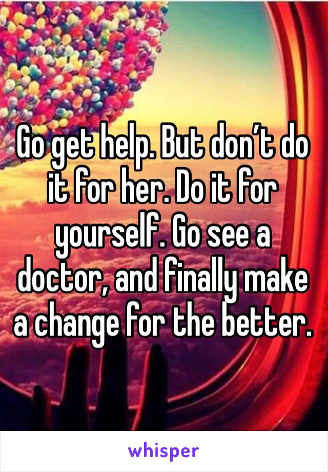 Go get help. But don’t do it for her. Do it for yourself. Go see a doctor, and finally make a change for the better. 