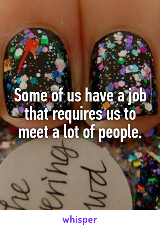 Some of us have a job that requires us to meet a lot of people.
