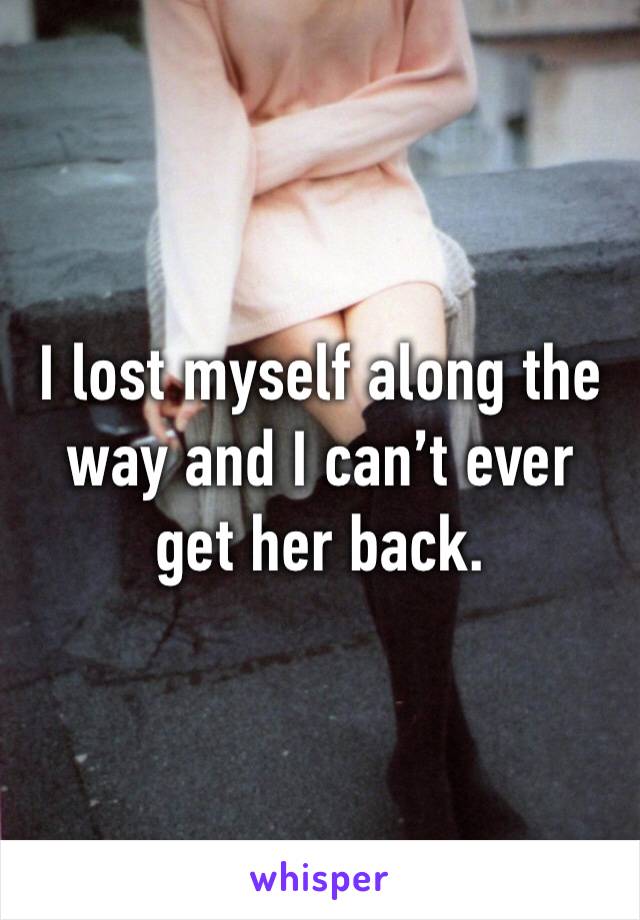 I lost myself along the way and I can’t ever get her back.