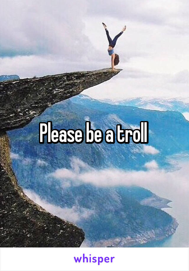 Please be a troll 