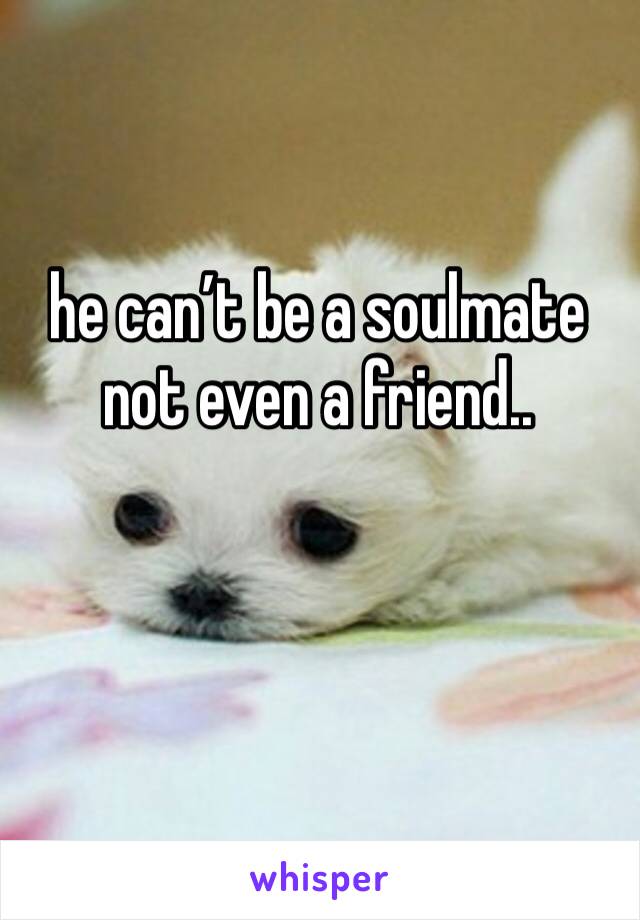 he can’t be a soulmate not even a friend..