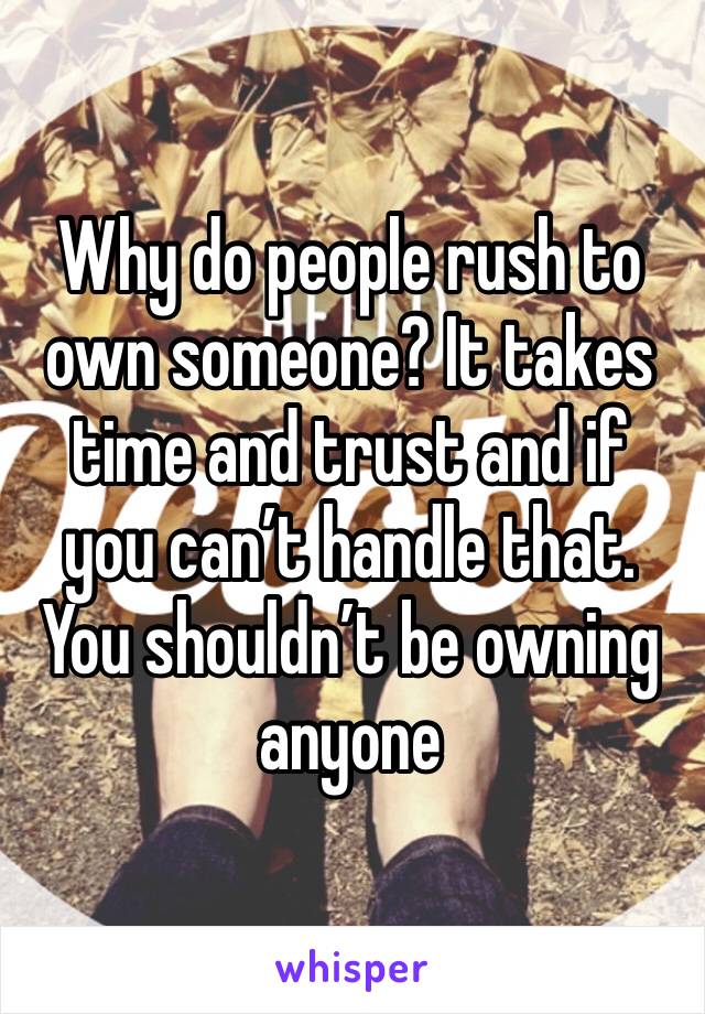 Why do people rush to own someone? It takes time and trust and if you can’t handle that. You shouldn’t be owning anyone 