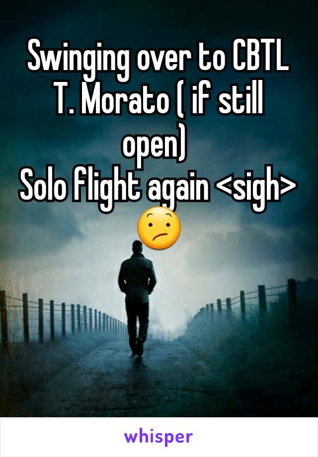 Swinging over to CBTL T. Morato ( if still open) 
Solo flight again <sigh> 😕