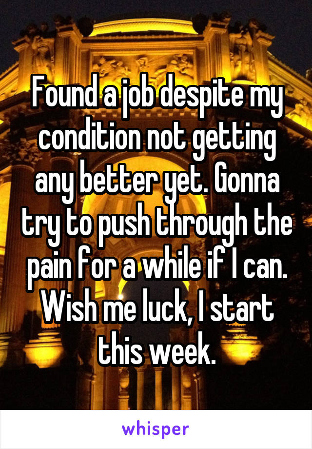 Found a job despite my condition not getting any better yet. Gonna try to push through the pain for a while if I can. Wish me luck, I start this week.