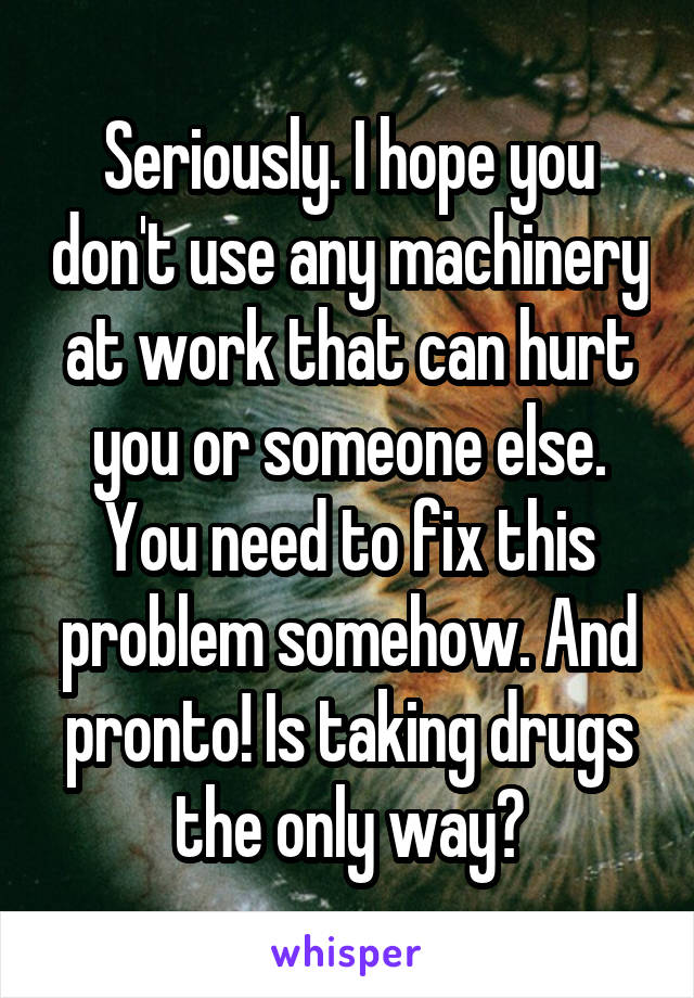 Seriously. I hope you don't use any machinery at work that can hurt you or someone else. You need to fix this problem somehow. And pronto! Is taking drugs the only way?