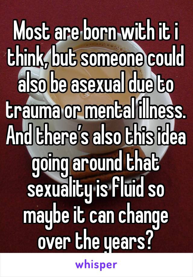 Most are born with it i think, but someone could also be asexual due to trauma or mental illness. And there’s also this idea going around that sexuality is fluid so maybe it can change over the years?