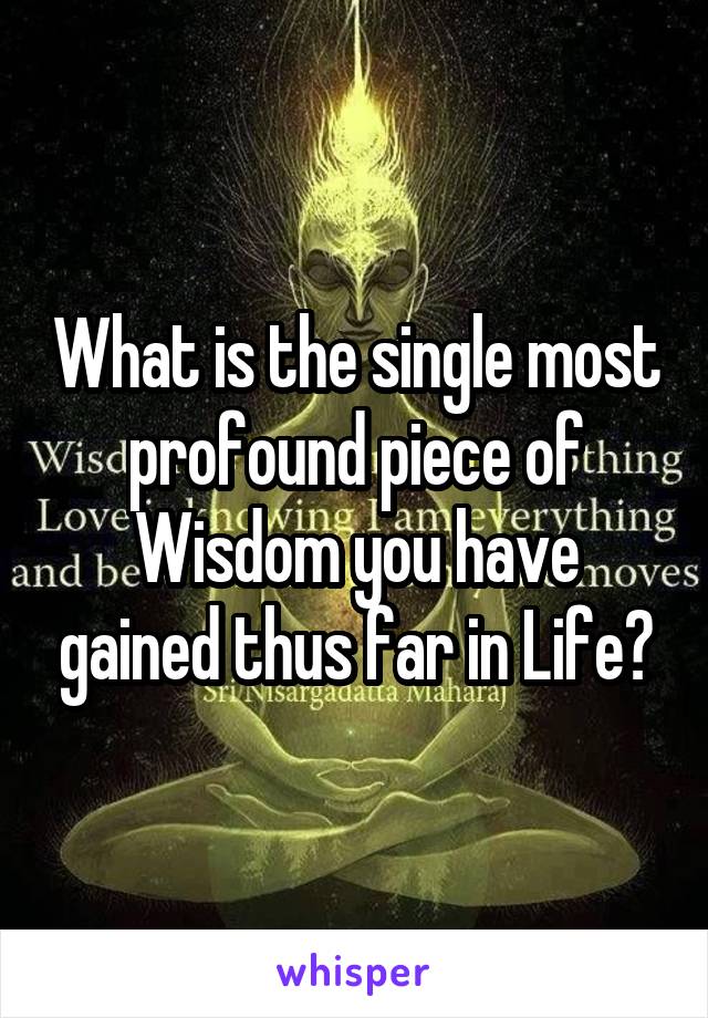 What is the single most profound piece of Wisdom you have gained thus far in Life?