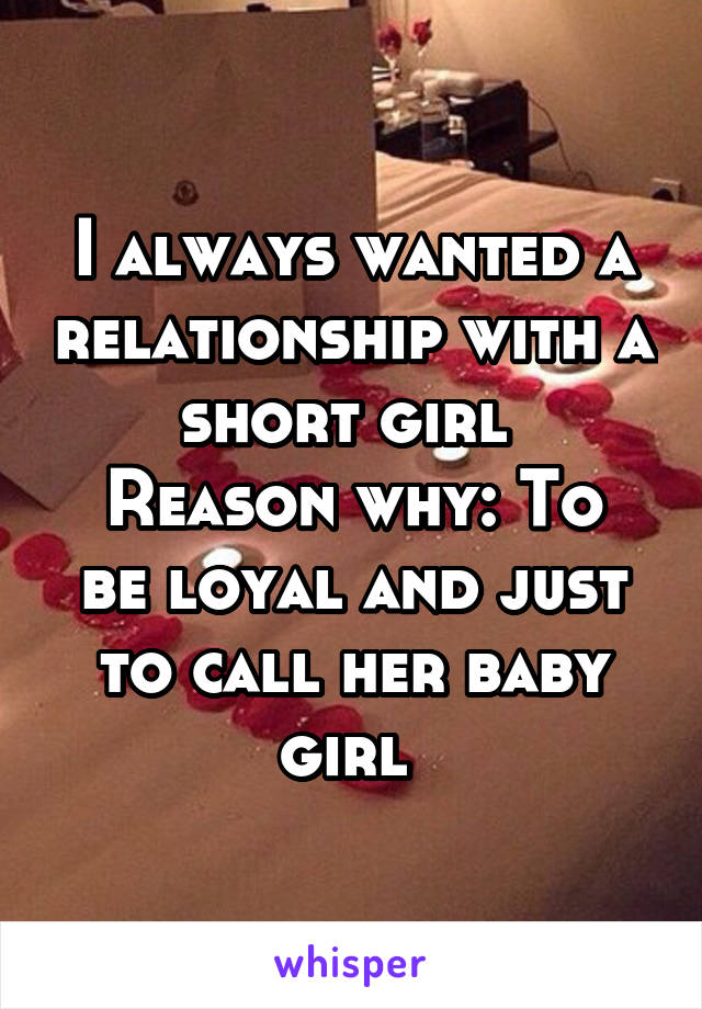 I always wanted a relationship with a short girl 
Reason why: To be loyal and just to call her baby girl 