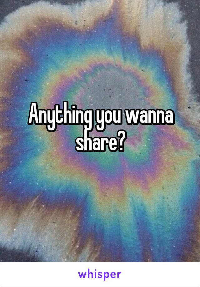 Anything you wanna share?
