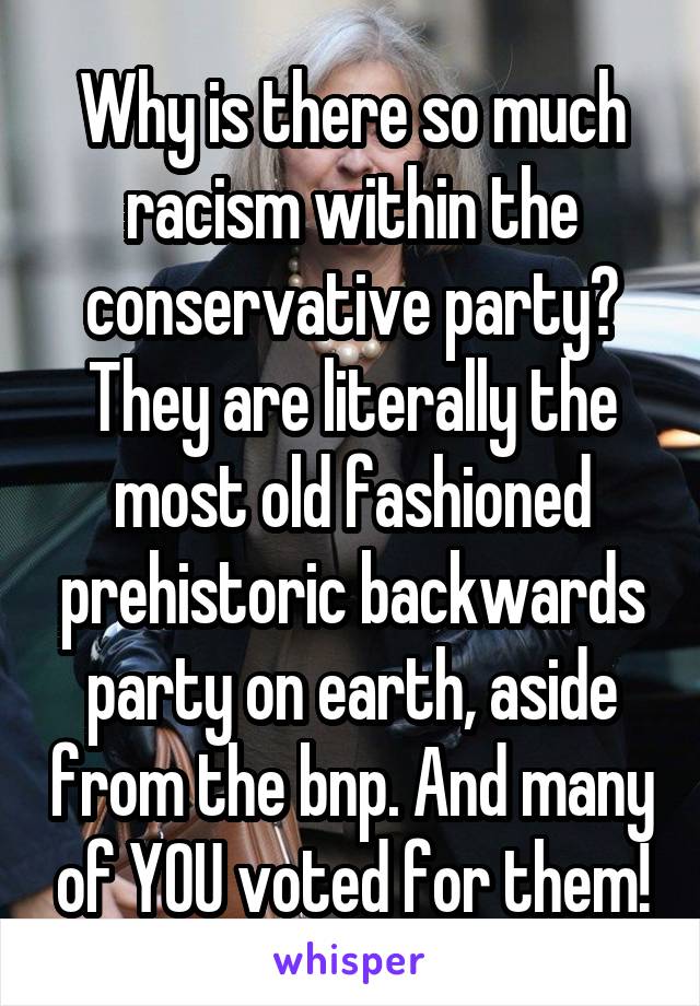 Why is there so much racism within the conservative party? They are literally the most old fashioned prehistoric backwards party on earth, aside from the bnp. And many of YOU voted for them!