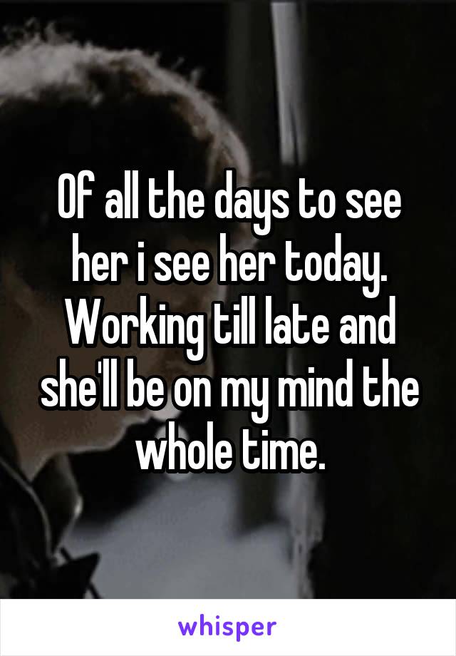 Of all the days to see her i see her today. Working till late and she'll be on my mind the whole time.