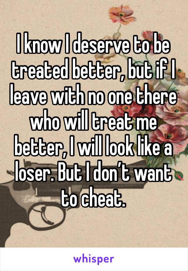 I know I deserve to be treated better, but if I leave with no one there who will treat me better, I will look like a loser. But I don’t want to cheat. 