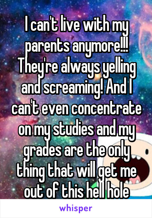 I can't live with my parents anymore!!! They're always yelling and screaming! And I can't even concentrate on my studies and my grades are the only thing that will get me out of this hell hole