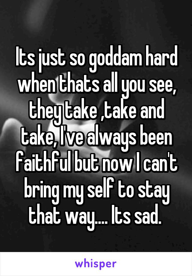 Its just so goddam hard when thats all you see, they take ,take and take, I've always been faithful but now I can't bring my self to stay that way.... Its sad. 